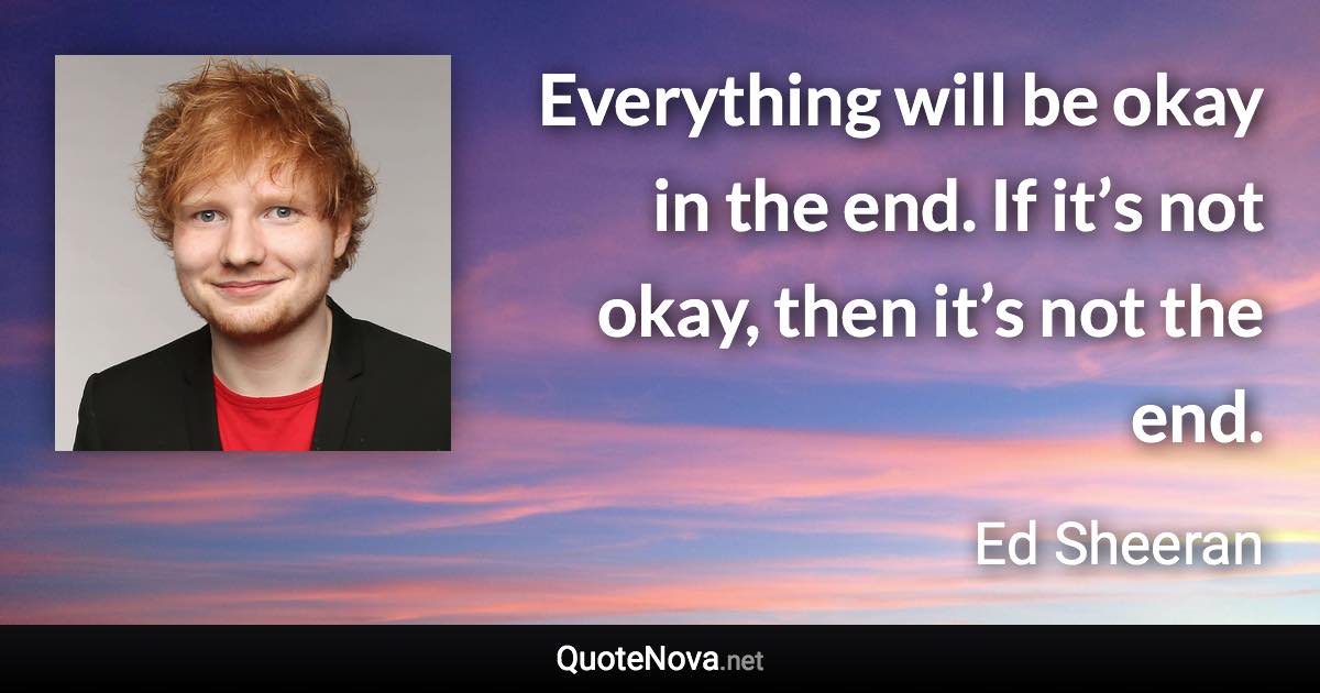Everything will be okay in the end. If it’s not okay, then it’s not the end. - Ed Sheeran quote