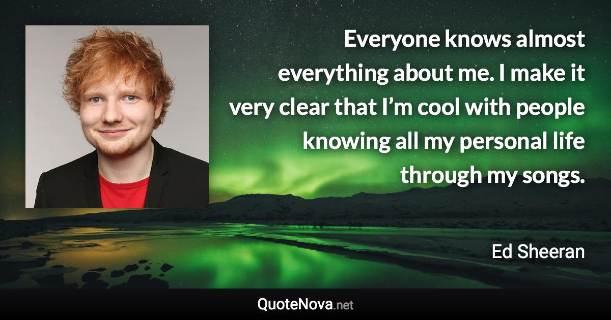 Everyone knows almost everything about me. I make it very clear that I’m cool with people knowing all my personal life through my songs. - Ed Sheeran quote