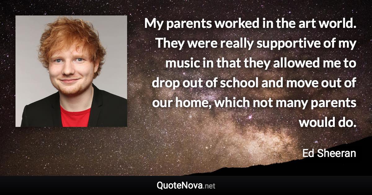 My parents worked in the art world. They were really supportive of my music in that they allowed me to drop out of school and move out of our home, which not many parents would do. - Ed Sheeran quote