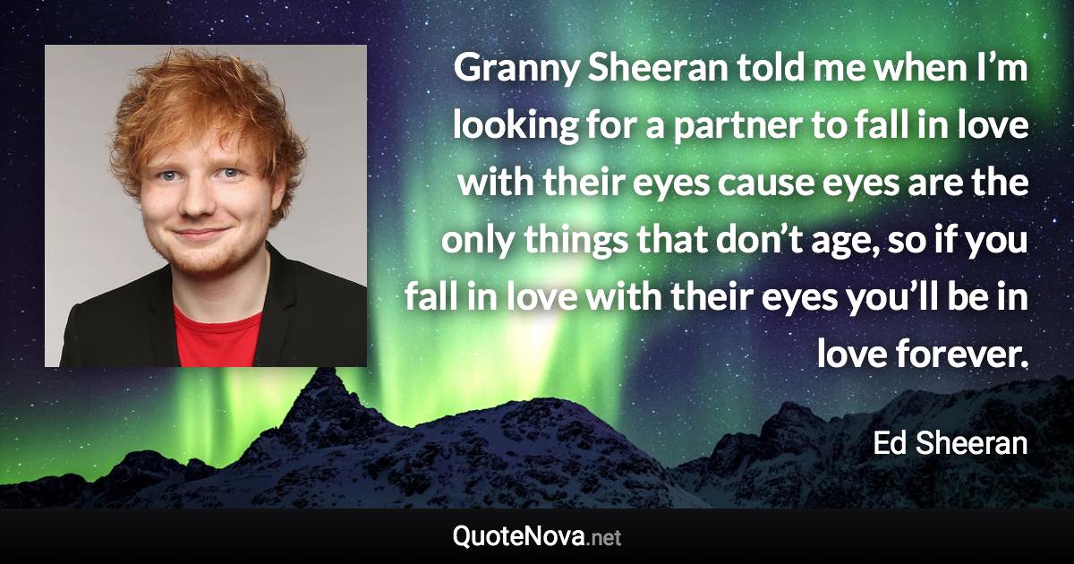 Granny Sheeran told me when I’m looking for a partner to fall in love with their eyes cause eyes are the only things that don’t age, so if you fall in love with their eyes you’ll be in love forever. - Ed Sheeran quote