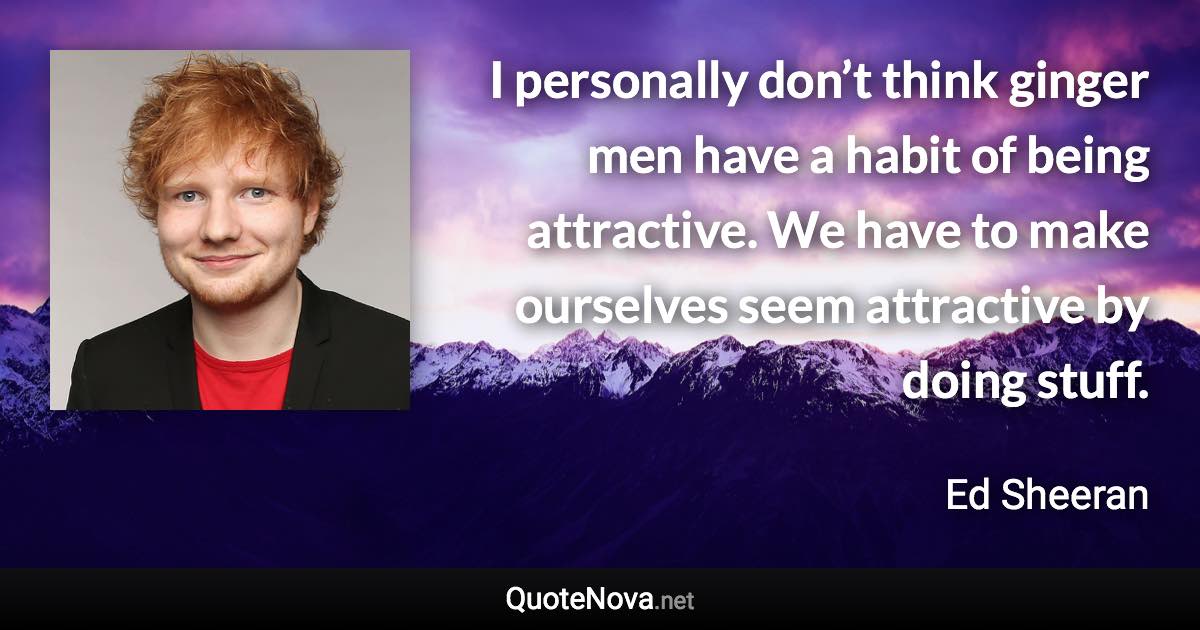 I personally don’t think ginger men have a habit of being attractive. We have to make ourselves seem attractive by doing stuff. - Ed Sheeran quote