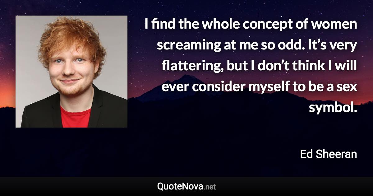 I find the whole concept of women screaming at me so odd. It’s very flattering, but I don’t think I will ever consider myself to be a sex symbol. - Ed Sheeran quote