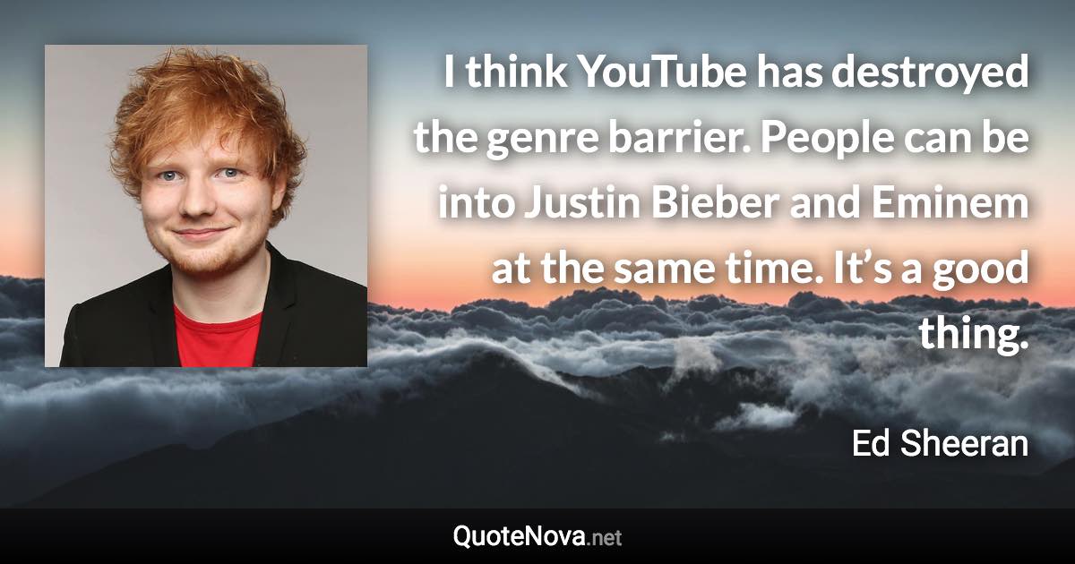 I think YouTube has destroyed the genre barrier. People can be into Justin Bieber and Eminem at the same time. It’s a good thing. - Ed Sheeran quote