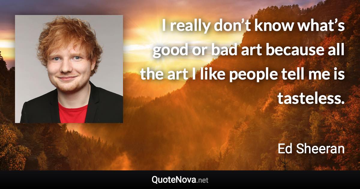 I really don’t know what’s good or bad art because all the art I like people tell me is tasteless. - Ed Sheeran quote