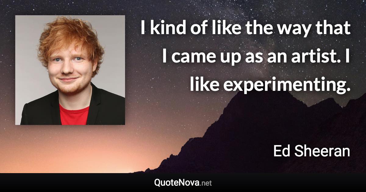 I kind of like the way that I came up as an artist. I like experimenting. - Ed Sheeran quote