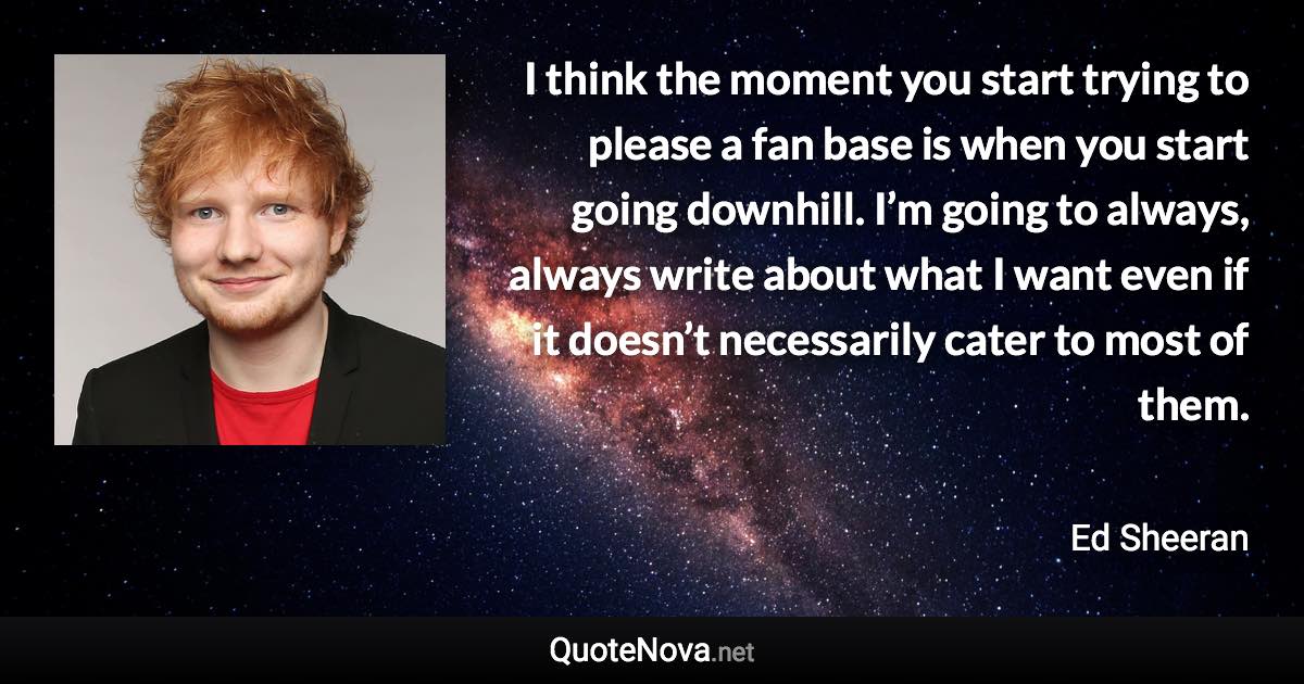 I think the moment you start trying to please a fan base is when you start going downhill. I’m going to always, always write about what I want even if it doesn’t necessarily cater to most of them. - Ed Sheeran quote