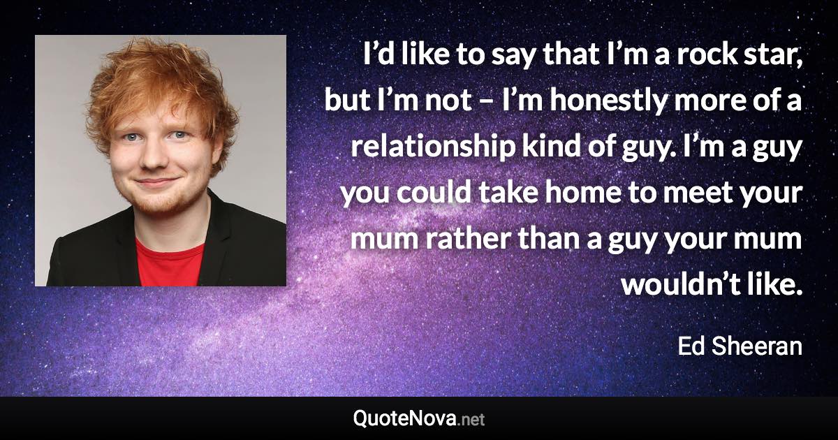 I’d like to say that I’m a rock star, but I’m not – I’m honestly more of a relationship kind of guy. I’m a guy you could take home to meet your mum rather than a guy your mum wouldn’t like. - Ed Sheeran quote