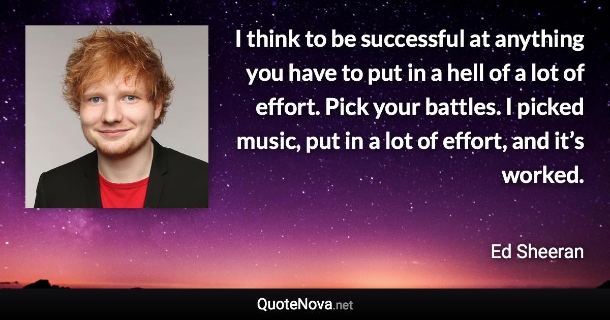 I think to be successful at anything you have to put in a hell of a lot of effort. Pick your battles. I picked music, put in a lot of effort, and it’s worked. - Ed Sheeran quote