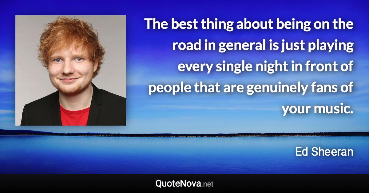 The best thing about being on the road in general is just playing every single night in front of people that are genuinely fans of your music. - Ed Sheeran quote