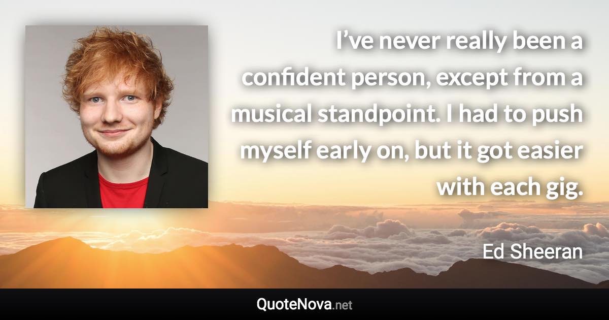 I’ve never really been a confident person, except from a musical standpoint. I had to push myself early on, but it got easier with each gig. - Ed Sheeran quote