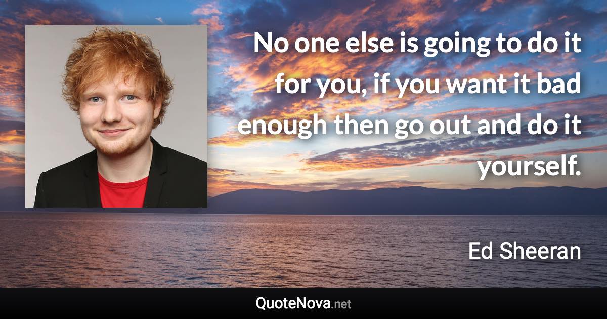 No one else is going to do it for you, if you want it bad enough then go out and do it yourself. - Ed Sheeran quote