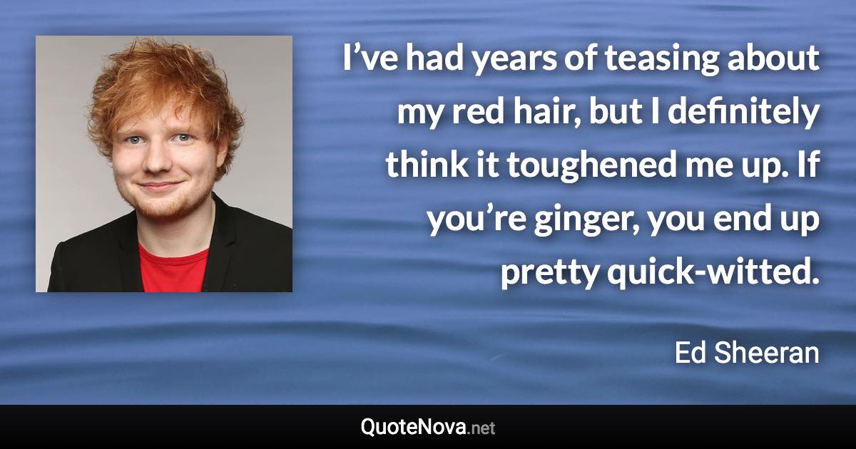 I’ve had years of teasing about my red hair, but I definitely think it toughened me up. If you’re ginger, you end up pretty quick-witted. - Ed Sheeran quote