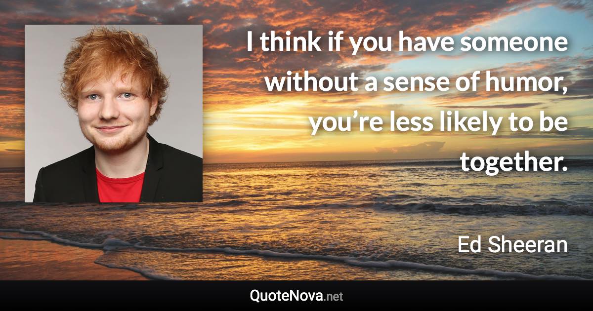 I think if you have someone without a sense of humor, you’re less likely to be together. - Ed Sheeran quote