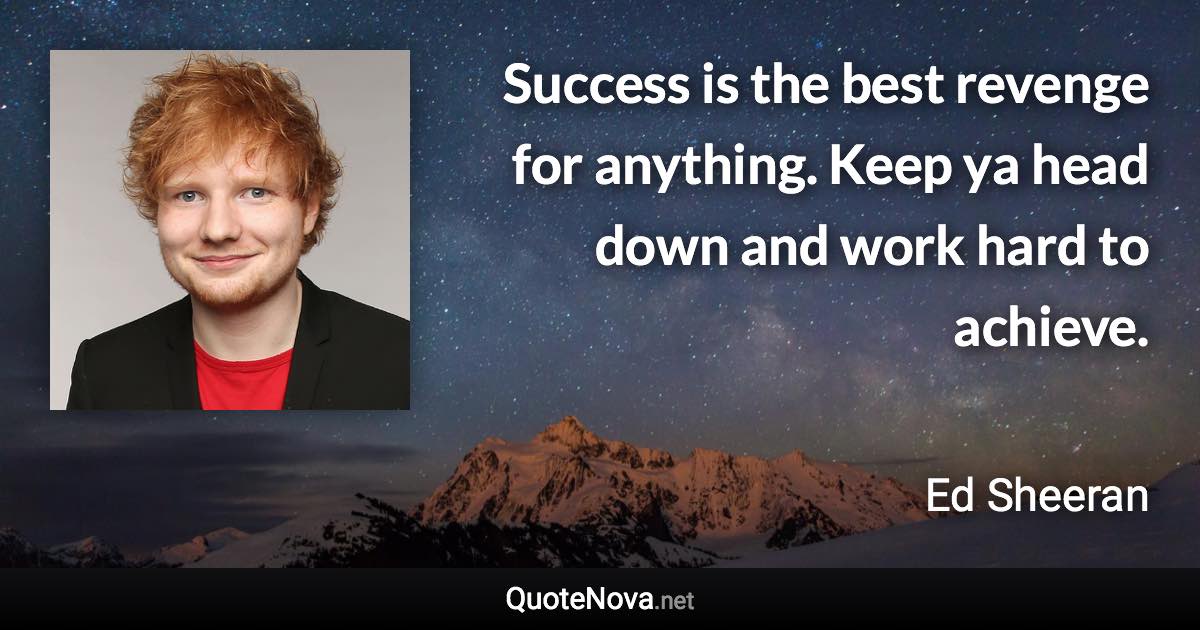 Success is the best revenge for anything. Keep ya head down and work hard to achieve. - Ed Sheeran quote