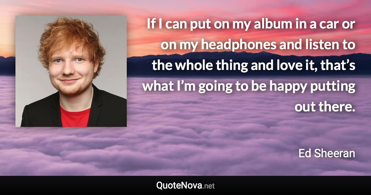 If I can put on my album in a car or on my headphones and listen to the whole thing and love it, that’s what I’m going to be happy putting out there. - Ed Sheeran quote