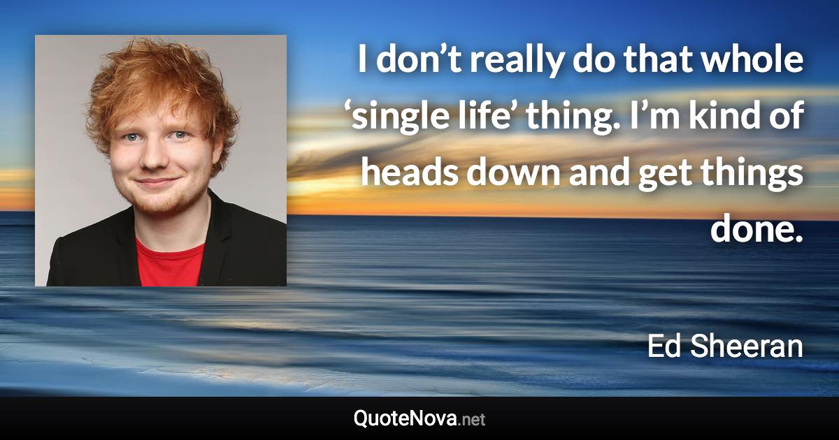 I don’t really do that whole ‘single life’ thing. I’m kind of heads down and get things done. - Ed Sheeran quote