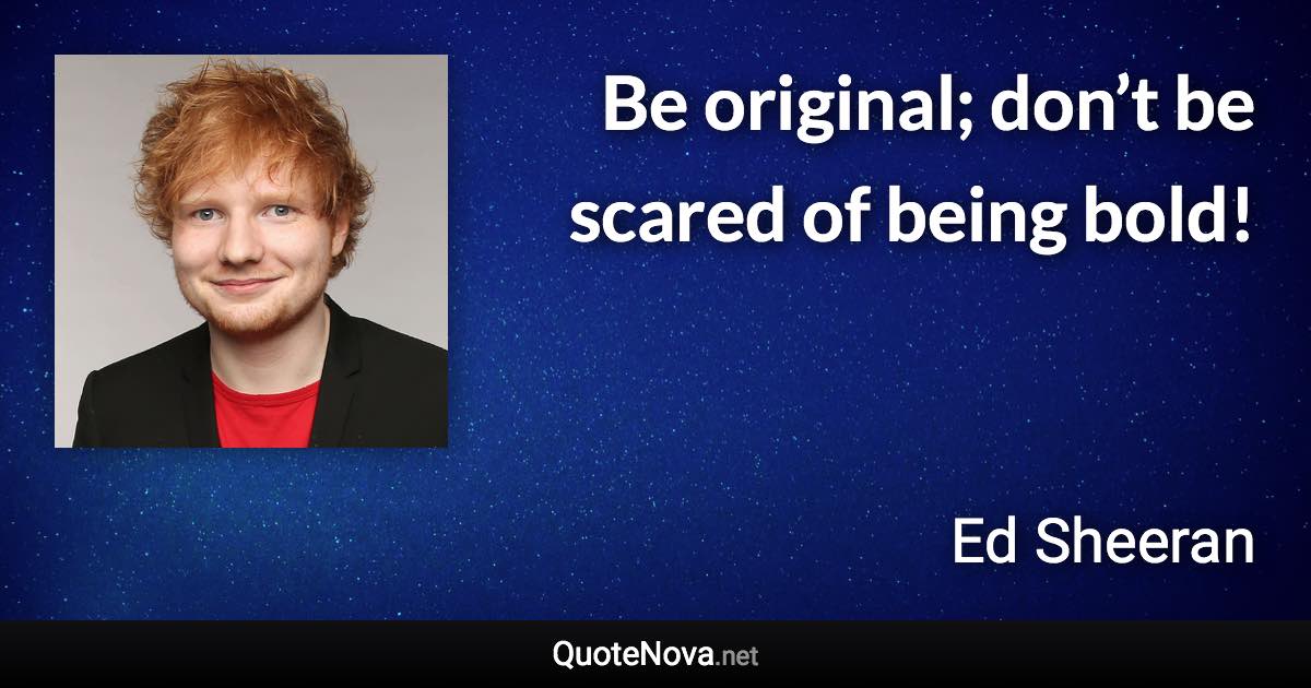 Be original; don’t be scared of being bold! - Ed Sheeran quote