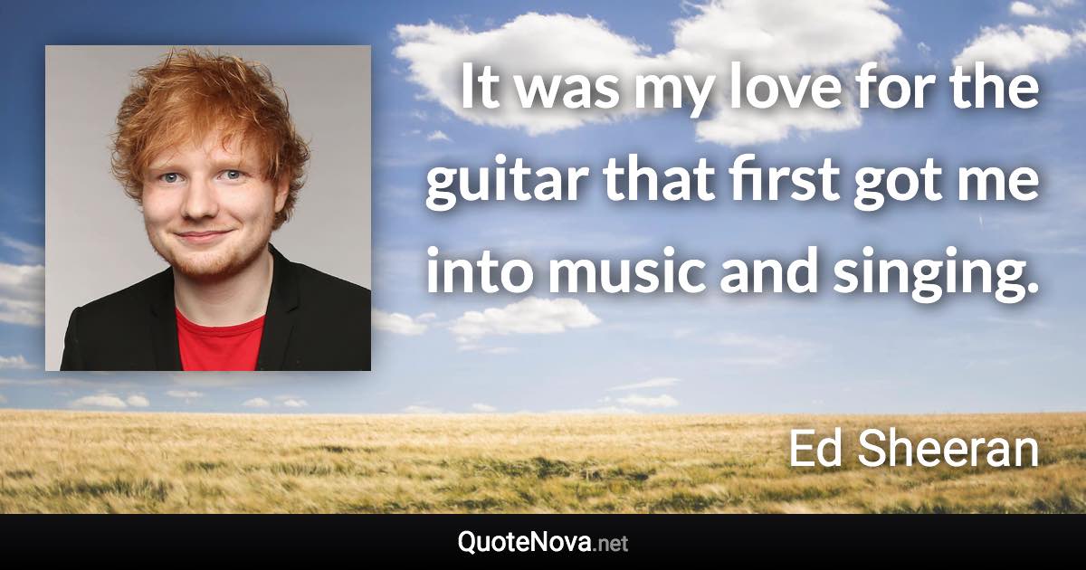 It was my love for the guitar that first got me into music and singing. - Ed Sheeran quote