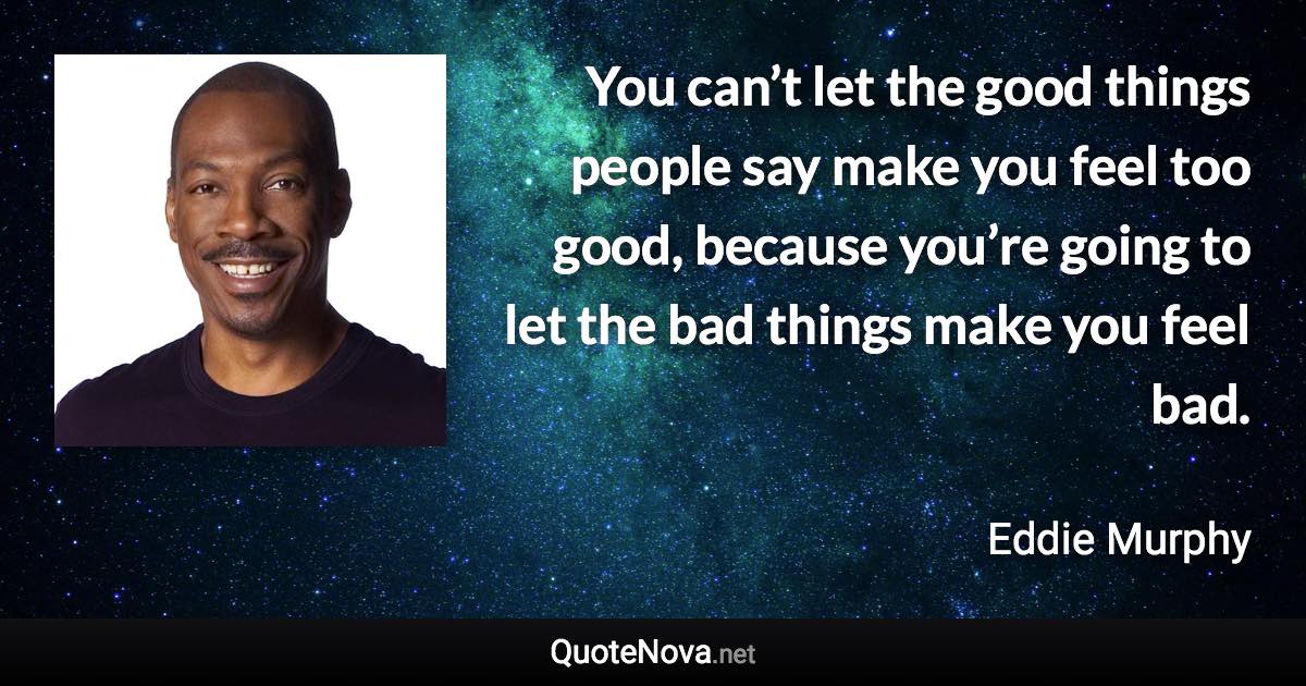 You can’t let the good things people say make you feel too good, because you’re going to let the bad things make you feel bad. - Eddie Murphy quote