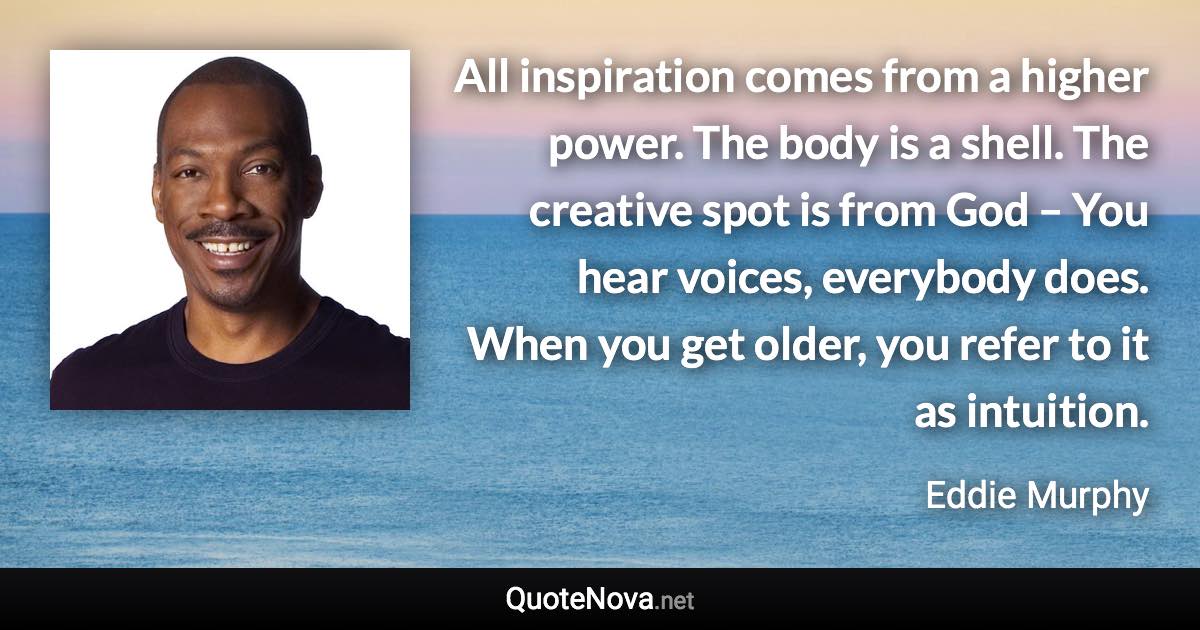 All inspiration comes from a higher power. The body is a shell. The creative spot is from God – You hear voices, everybody does. When you get older, you refer to it as intuition. - Eddie Murphy quote