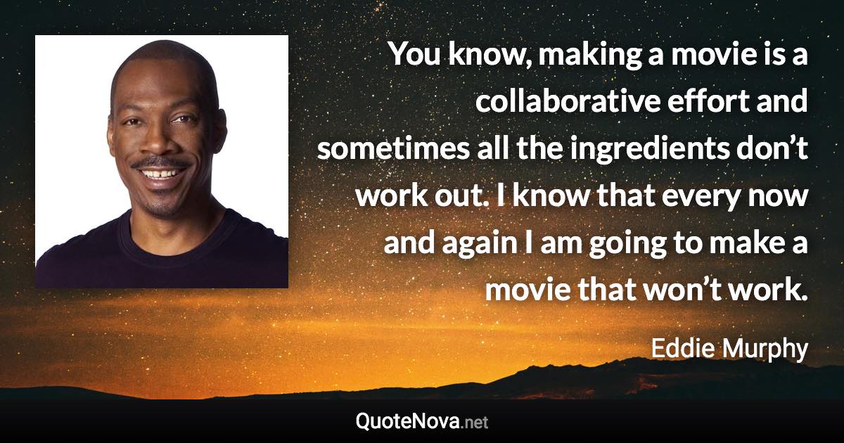 You know, making a movie is a collaborative effort and sometimes all the ingredients don’t work out. I know that every now and again I am going to make a movie that won’t work. - Eddie Murphy quote