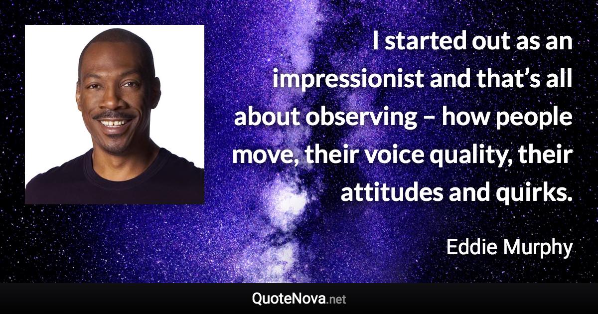 I started out as an impressionist and that’s all about observing – how people move, their voice quality, their attitudes and quirks. - Eddie Murphy quote