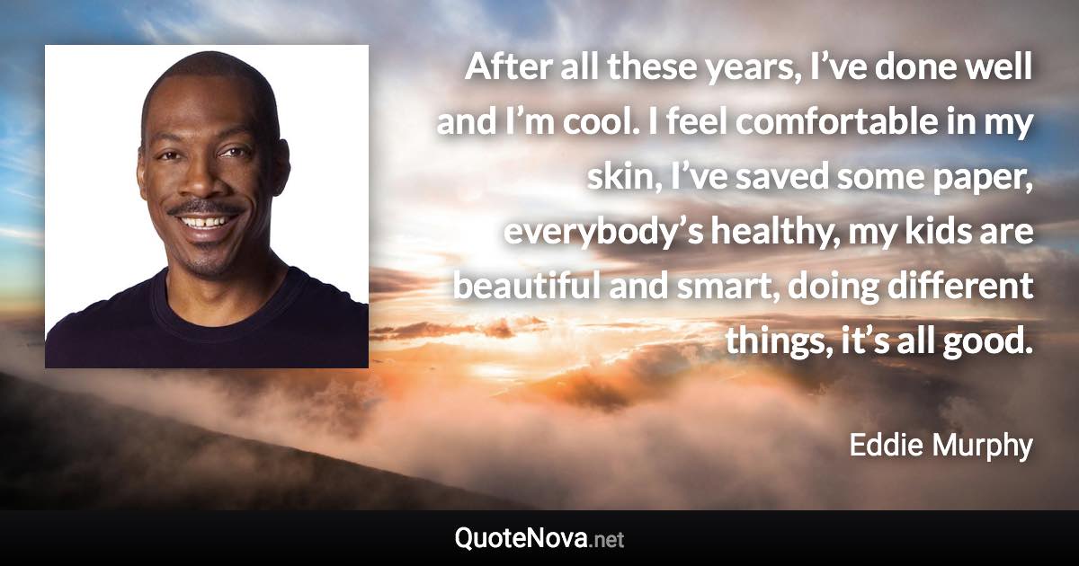 After all these years, I’ve done well and I’m cool. I feel comfortable in my skin, I’ve saved some paper, everybody’s healthy, my kids are beautiful and smart, doing different things, it’s all good. - Eddie Murphy quote