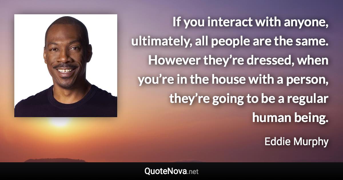 If you interact with anyone, ultimately, all people are the same. However they’re dressed, when you’re in the house with a person, they’re going to be a regular human being. - Eddie Murphy quote