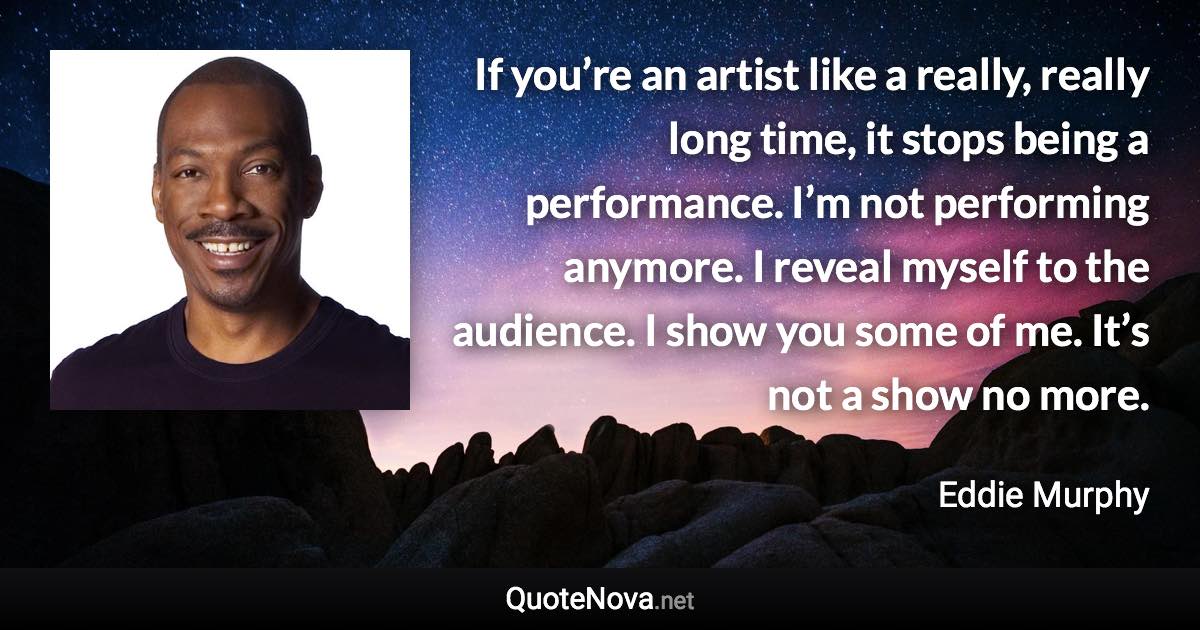 If you’re an artist like a really, really long time, it stops being a performance. I’m not performing anymore. I reveal myself to the audience. I show you some of me. It’s not a show no more. - Eddie Murphy quote