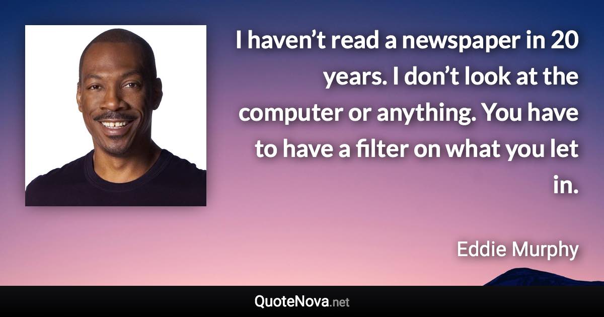 I haven’t read a newspaper in 20 years. I don’t look at the computer or anything. You have to have a filter on what you let in. - Eddie Murphy quote