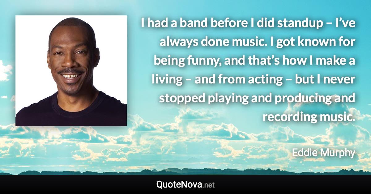 I had a band before I did standup – I’ve always done music. I got known for being funny, and that’s how I make a living – and from acting – but I never stopped playing and producing and recording music. - Eddie Murphy quote