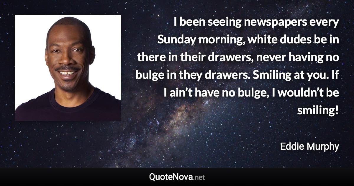 I been seeing newspapers every Sunday morning, white dudes be in there in their drawers, never having no bulge in they drawers. Smiling at you. If I ain’t have no bulge, I wouldn’t be smiling! - Eddie Murphy quote