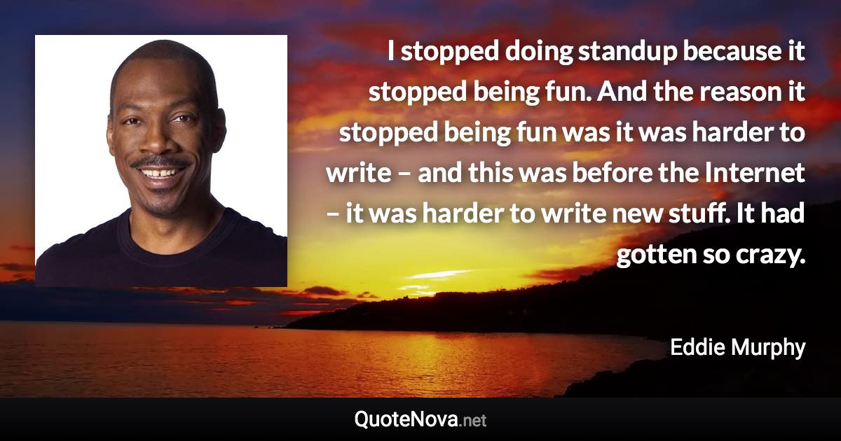 I stopped doing standup because it stopped being fun. And the reason it stopped being fun was it was harder to write – and this was before the Internet – it was harder to write new stuff. It had gotten so crazy. - Eddie Murphy quote