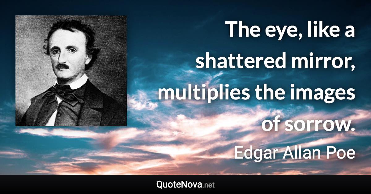 The eye, like a shattered mirror, multiplies the images of sorrow. - Edgar Allan Poe quote