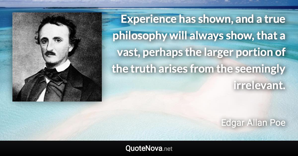 Experience has shown, and a true philosophy will always show, that a vast, perhaps the larger portion of the truth arises from the seemingly irrelevant. - Edgar Allan Poe quote