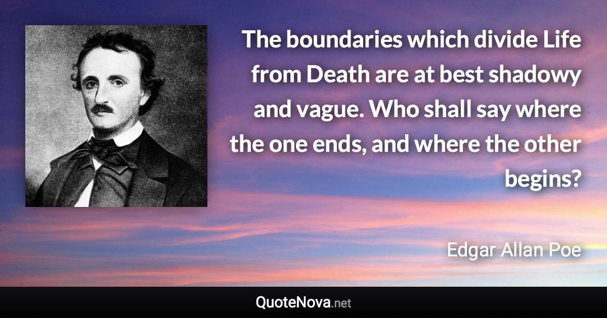 The boundaries which divide Life from Death are at best shadowy and vague. Who shall say where the one ends, and where the other begins? - Edgar Allan Poe quote