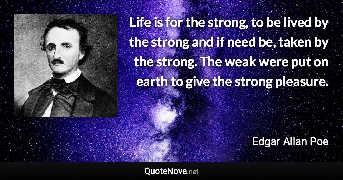 Life is for the strong, to be lived by the strong and if need be, taken by the strong. The weak were put on earth to give the strong pleasure. - Edgar Allan Poe quote