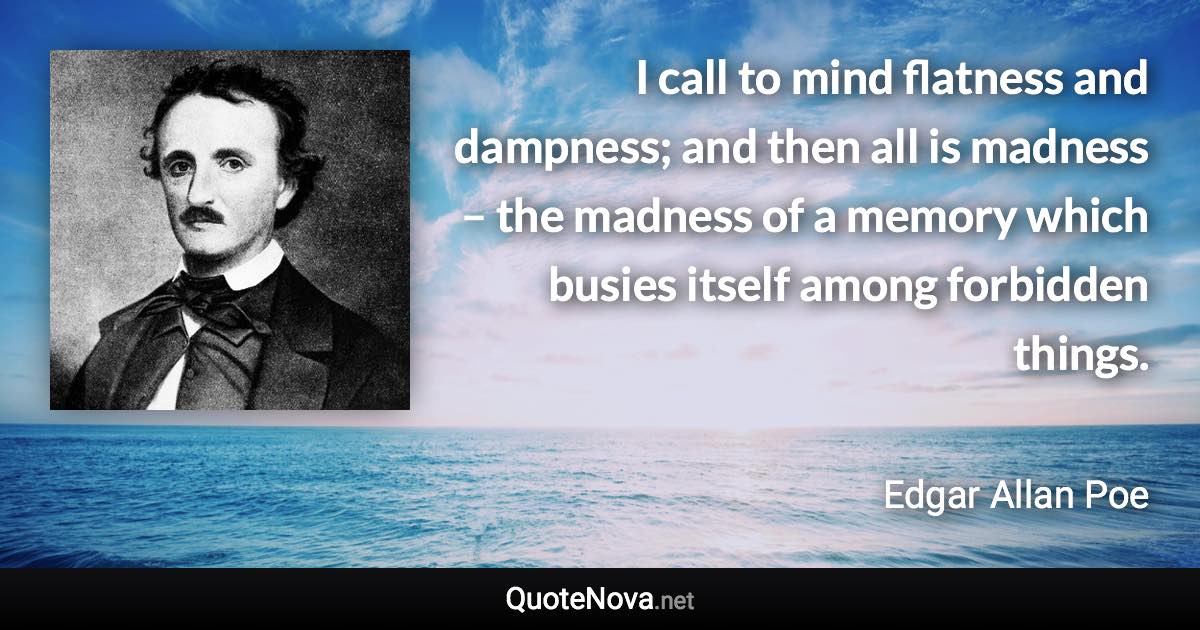 I call to mind flatness and dampness; and then all is madness – the madness of a memory which busies itself among forbidden things. - Edgar Allan Poe quote