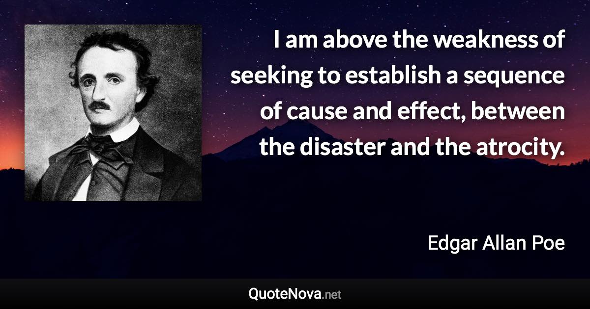 I am above the weakness of seeking to establish a sequence of cause and effect, between the disaster and the atrocity. - Edgar Allan Poe quote