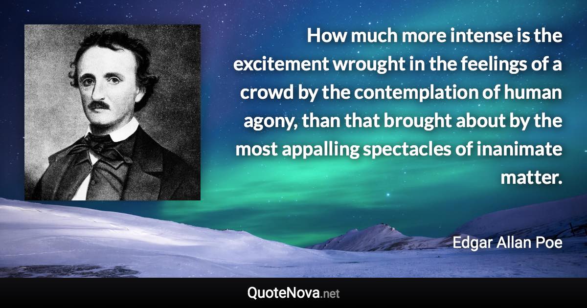 How much more intense is the excitement wrought in the feelings of a crowd by the contemplation of human agony, than that brought about by the most appalling spectacles of inanimate matter. - Edgar Allan Poe quote