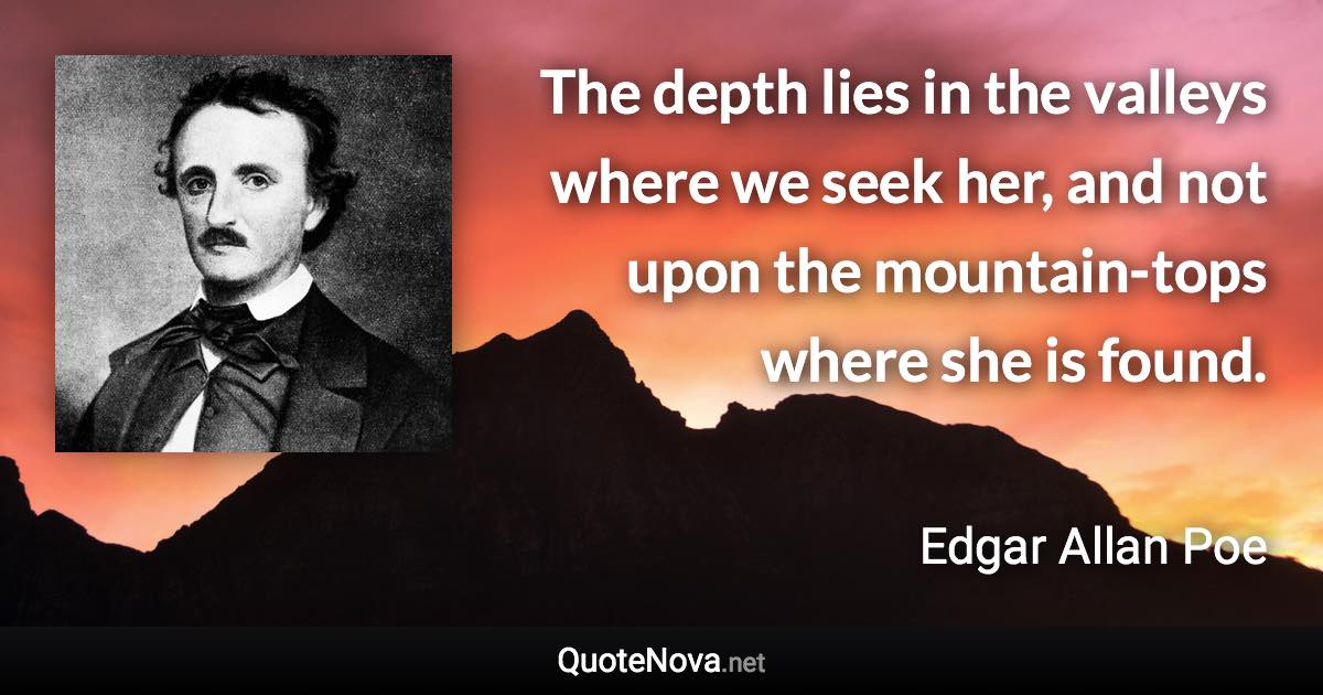 The depth lies in the valleys where we seek her, and not upon the mountain-tops where she is found. - Edgar Allan Poe quote