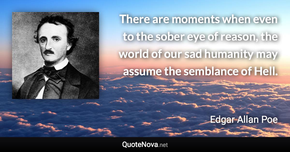 There are moments when even to the sober eye of reason, the world of our sad humanity may assume the semblance of Hell. - Edgar Allan Poe quote