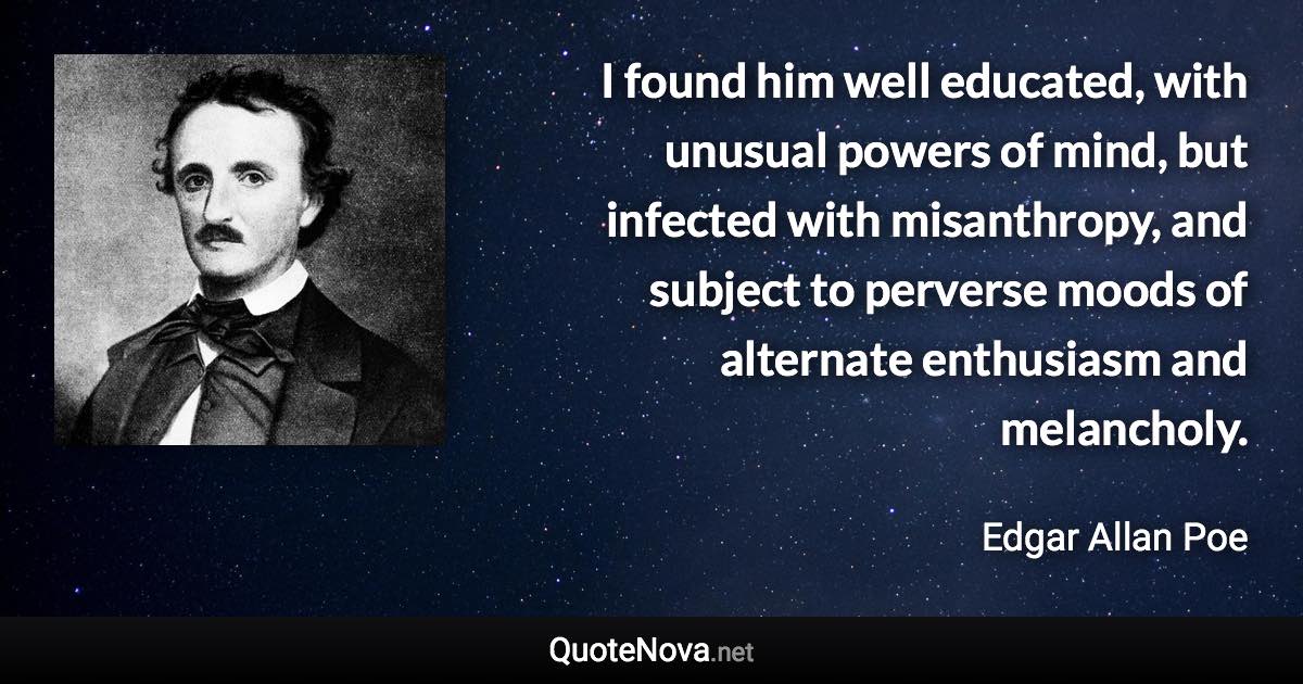 I found him well educated, with unusual powers of mind, but infected with misanthropy, and subject to perverse moods of alternate enthusiasm and melancholy. - Edgar Allan Poe quote