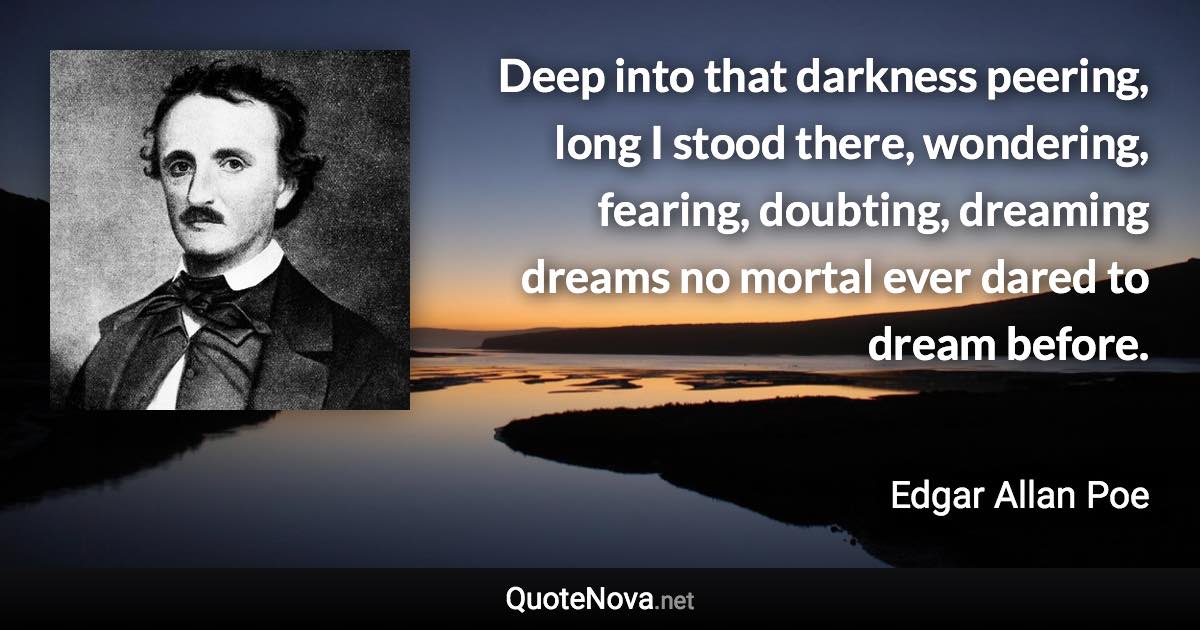 Deep into that darkness peering, long I stood there, wondering, fearing, doubting, dreaming dreams no mortal ever dared to dream before. - Edgar Allan Poe quote