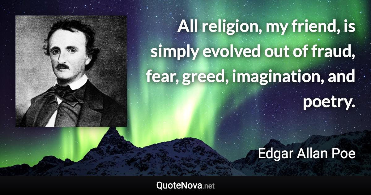 All religion, my friend, is simply evolved out of fraud, fear, greed, imagination, and poetry. - Edgar Allan Poe quote