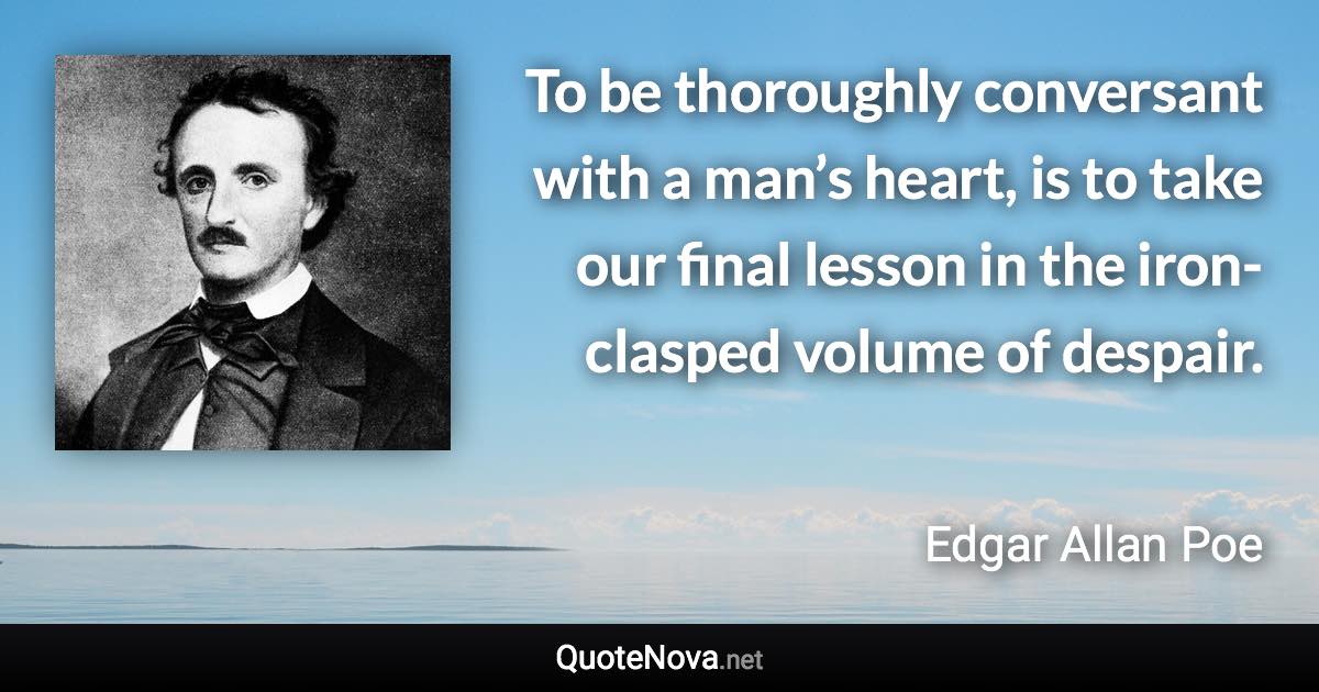 To be thoroughly conversant with a man’s heart, is to take our final lesson in the iron-clasped volume of despair. - Edgar Allan Poe quote