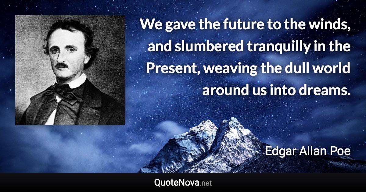 We gave the future to the winds, and slumbered tranquilly in the Present, weaving the dull world around us into dreams. - Edgar Allan Poe quote