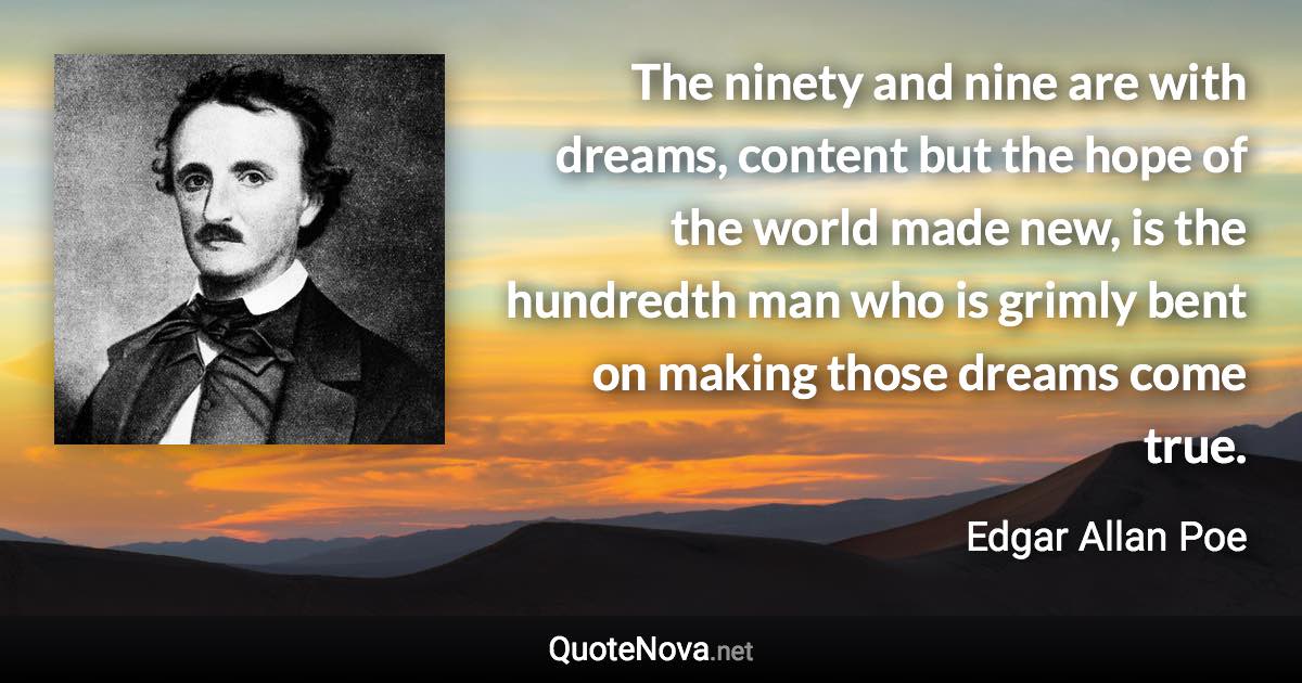 The ninety and nine are with dreams, content but the hope of the world made new, is the hundredth man who is grimly bent on making those dreams come true. - Edgar Allan Poe quote