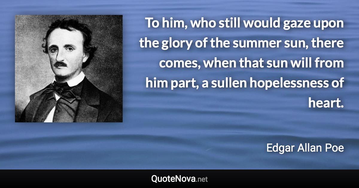 To him, who still would gaze upon the glory of the summer sun, there comes, when that sun will from him part, a sullen hopelessness of heart. - Edgar Allan Poe quote