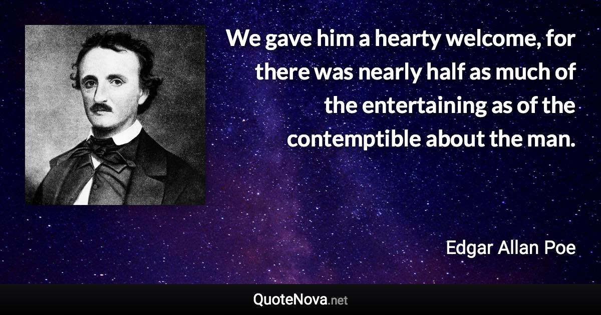 We gave him a hearty welcome, for there was nearly half as much of the entertaining as of the contemptible about the man. - Edgar Allan Poe quote